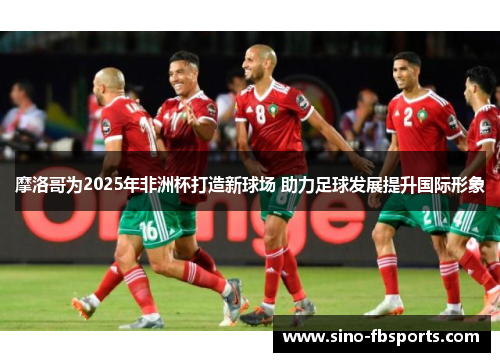 摩洛哥为2025年非洲杯打造新球场 助力足球发展提升国际形象